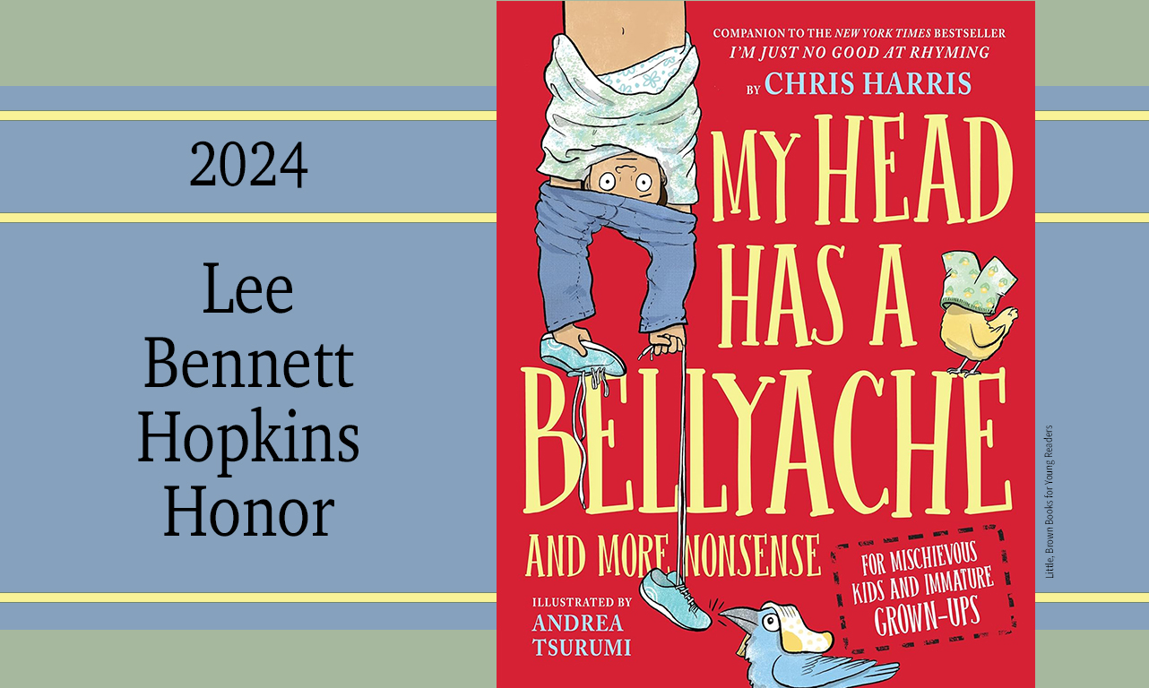 <em>My Head Has a Bellyache: And More Nonsense for Mischievous Kids and Immature Grown-Ups</em>, written by Chris Harris, illustrated by Andrea Tsurumi, and published by Little, Brown Books for Young Readers, is "meant to be shared with the cleverest of kids and adults."