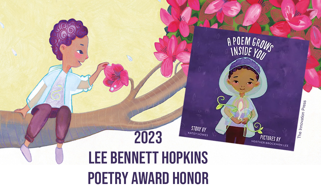 The 2023 honor <em>A Poem Grows Inside You</em>, written by Katey Howes, illustrated by Heather Brockman Lee, and published by The Innovation Press, is a beautiful and playful picture book that fittingly celebrates the joy of writing poetry through the poetic form.