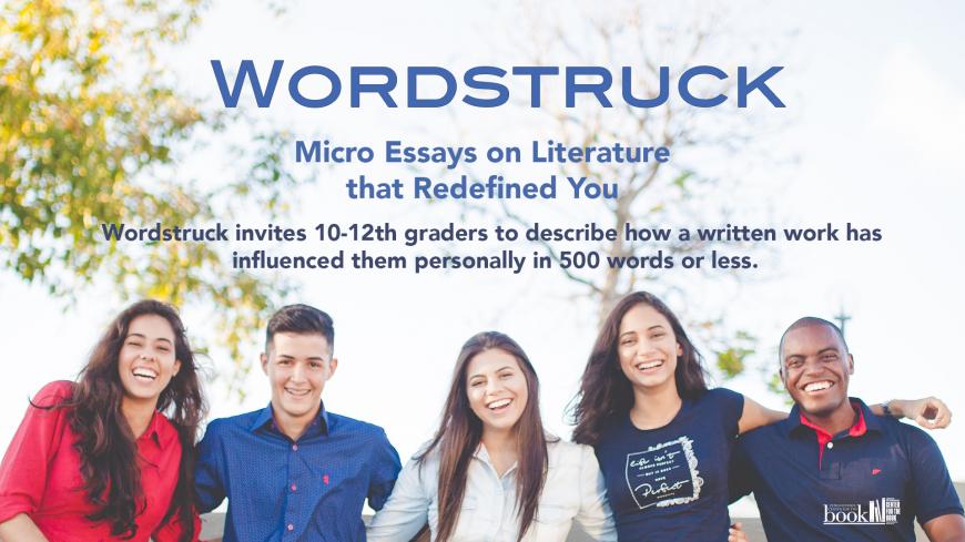 Wordstruck: Micro Essays on Literature that Redefined You. Wordstruck invites 10-12th graders to describe how a written work has influenced them personally in 500 words or less.